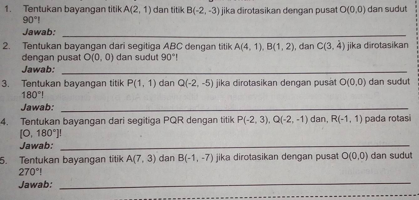 Tentukan bayangan titik A(2,1) dan titik B(-2,-3) jika dirotasikan dengan pusat O(0,0) dan sudut
90°
Jawab:_ 
2. Tentukan bayangan dari segitiga ABC dengan titik A(4,1), B(1,2) , dan C(3,4) jika dirotasikan 
dengan pusat O(0,0) dan sudut 90°
Jawab:_ 
3. Tentukan bayangan titik P(1,1) dan Q(-2,-5) jika dirotasikan dengan pusat O(0,0) dan sudut
180°
Jawab:_ 
4. Tentukan bayangan dari segitiga PQR dengan titik P(-2,3), Q(-2,-1) dan, R(-1,1) pada rotasi
[0,180°]!
Jawab:_ 
5. Tentukan bayangan titik A(7,3) dan B(-1,-7) jika dirotasikan dengan pusat O(0,0) dan sudut
270° | 
Jawab: 
_