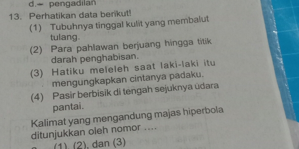 d. pengadilan
13. Perhatikan data berikut!
(1) Tubuhnya tinggal kulit yang membalut
tulang.
(2) Para pahlawan berjuang hingga titik
darah penghabisan.
(3) Hatiku meleleh saat laki-laki itu
mengungkapkan cintanya padaku.
(4) Pasir berbisik di tengah sejuknya udara
pantai.
Kalimat yang mengandung majas hiperbola
ditunjukkan oleh nomor ....
(1). (2) , dan (3)