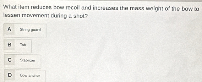 What item reduces bow recoil and increases the mass weight of the bow to
lessen movement during a shot?
A String guard
B Tab
C Stabilizer
D Bow anchor