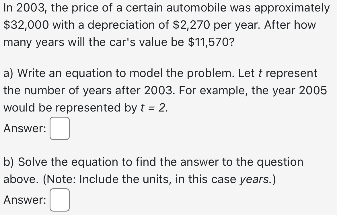 In 2003, the price of a certain automobile was approximately
$32,000 with a depreciation of $2,270 per year. After how 
many years will the car's value be $11,570? 
a) Write an equation to model the problem. Let t represent 
the number of years after 2003. For example, the year 2005 
would be represented by t=2. 
Answer: 
b) Solve the equation to find the answer to the question 
above. (Note: Include the units, in this case years.) 
Answer: □ 
.