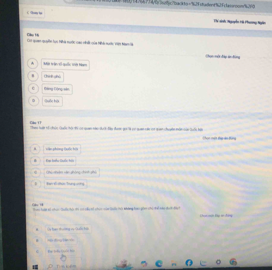 1476774/0/3sz8jc?backto=%2Fstudent%2Fclassroom%2F0
< Quay lại Thí sinh: Nguyễn Hà Phương Ngân
Câu 16
Cơ quan quyền lực Nhà nước cao nhất của Nhà nước Việt Nam là
Chọn một đáp án đùng
 A Mặt trận tổ quốc Việt Nam
B Chính phủ
C Đảng Cộng sản.
D Quốc hội
Câu 17
Theo luật tổ chúc Quốc hội thì cơ quan nào dưới đảy được gọi là cơ quan các cơ quan chuyên môn của Quốc hội
Chọn một đáp án đũng
A Văn phòng Quốc hội
0 Đai biểu Quốc hội
c Chủ nhiệm văn phòng chính phủ
D Ban số chức Trung ương
Câu 18
Theo luật tố chúc Quốc hội thì cơ cấu tố chức của Quốc hội không bao gồm chú thể nào đưới đảy?
Chọn một đáp án đứng
A Ủy ban thường vụ Quốc hội
B Hội động Dàn tốc
C Đại biểu Quốc hội
9 Tìm kiém