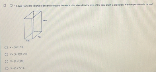 Luis found the volume of this box using the formula V=dot Bh where B is the area of the base and h is the height. Which expression did he use?
V=(5)(7+13)
V=(5* 7)(7* 13)
V=(5* 7)(13)
V=(5+7)(13)