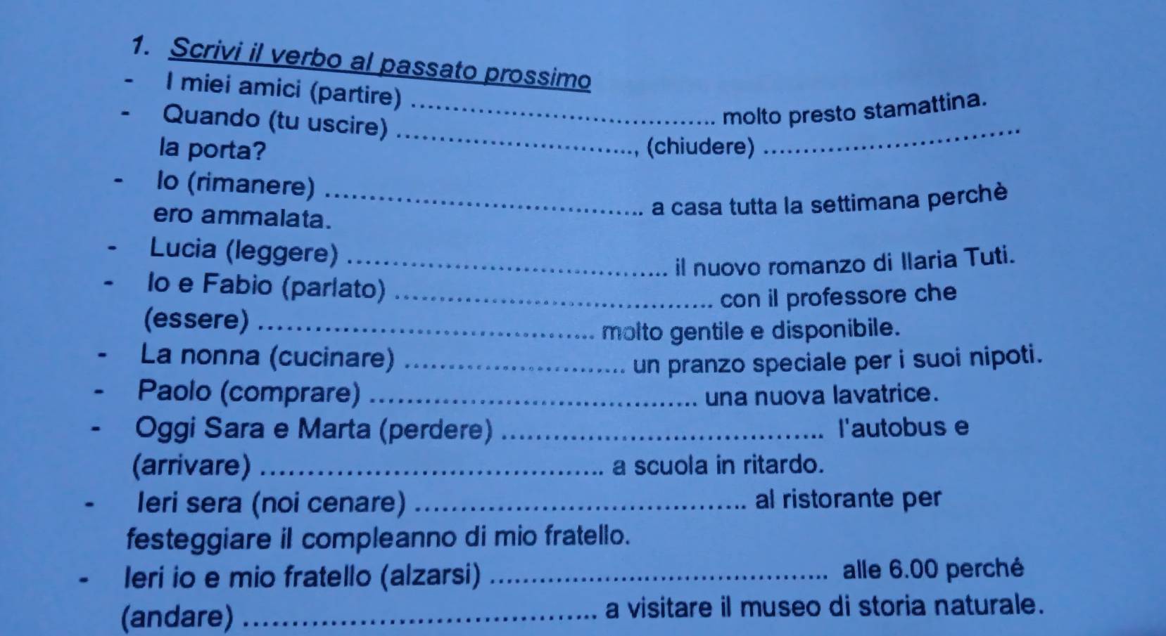 Scrivi il verbo al passato prossimo 
I miei amici (partire) 
_ 
- Quando (tu uscire) 
_molto presto stamattina. 
la porta? (chiudere) 
_ 
lo (rimanere)_ 
ero ammalata. 
a casa tutta la settimana perchè 
Lucia (leggere)_ 
il nuovo romanzo di Ilaria Tuti. 
Io e Fabio (parlato) 
(essere) __con il professore che 
molto gentile e disponibile. 
La nonna (cucinare)_ 
un pranzo speciale per i suoi nipoti. 
Paolo (comprare) _una nuova lavatrice. 
Oggi Sara e Marta (perdere) _l'autobus e 
(arrivare) _a scuola in ritardo. 
leri sera (noi cenare) _al ristorante per 
festeggiare il compleanno di mio fratello. 
leri io e mio fratello (alzarsi) _alle 6.00 perché 
(andare) _a visitare il museo di storia naturale.