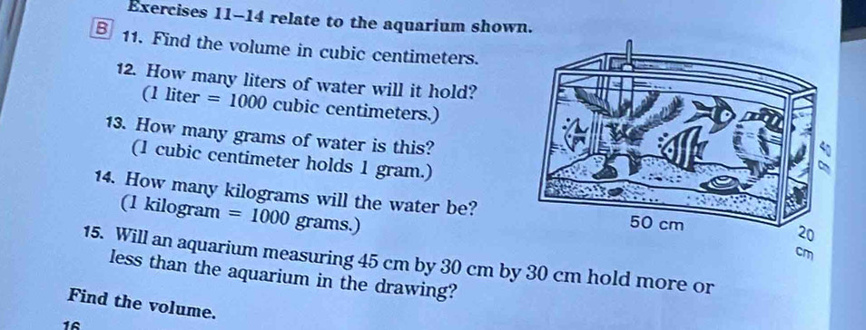 relate to the aquarium shown. 
B 11. Find the volume in cubic centimeters. 
12. How many liters of water will it hold? 
(1 liter =1000 cubic centimeters.) 
13. How many grams of water is this? 
(1 cubic centimeter holds 1 gram.) 
14. How many kilograms will the water be? 
(1 kilogram =1000 grams.) 
15. Will an aquarium measuring 45 cm by 30 cm by 30 cm hold more or 
less than the aquarium in the drawing? 
Find the volume. 
16