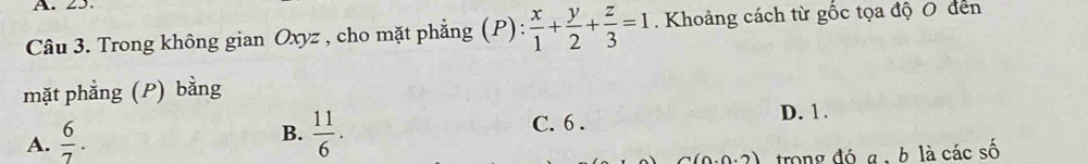 Trong không gian Oxyz , cho mặt phẳng (P): x/1 + y/2 + z/3 =1. Khoảng cách từ gốc tọa độ 0 đen
mặt phẳng (P) bằng
B.
A.  6/7 .  11/6 .
C. 6. D. 1.
trong đó a , b là các số