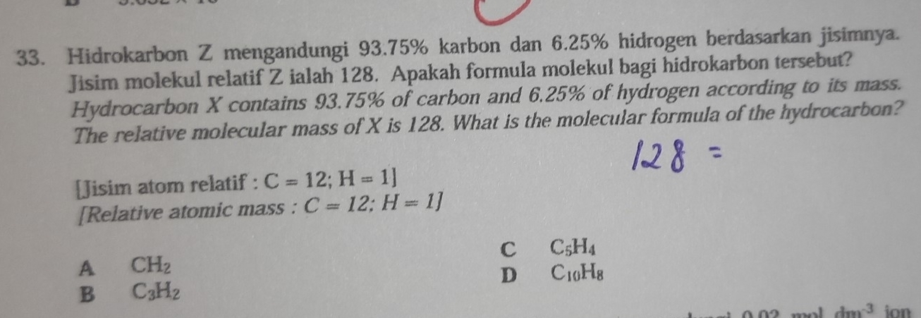 Hidrokarbon Z mengandungi 93.75% karbon dan 6.25% hidrogen berdasarkan jisimnya.
Jisim molekul relatif Z ialah 128. Apakah formula molekul bagi hidrokarbon tersebut?
Hydrocarbon X contains 93.75% of carbon and 6.25% of hydrogen according to its mass.
The relative molecular mass of X is 128. What is the molecular formula of the hydrocarbon?
[Jisim atom relatif : C=12;H=1]
[Relative atomic mass : C=12;H=1]
C C_5H_4
A CH_2
D C_10H_8
B C_3H_2
dm^(-3) ion