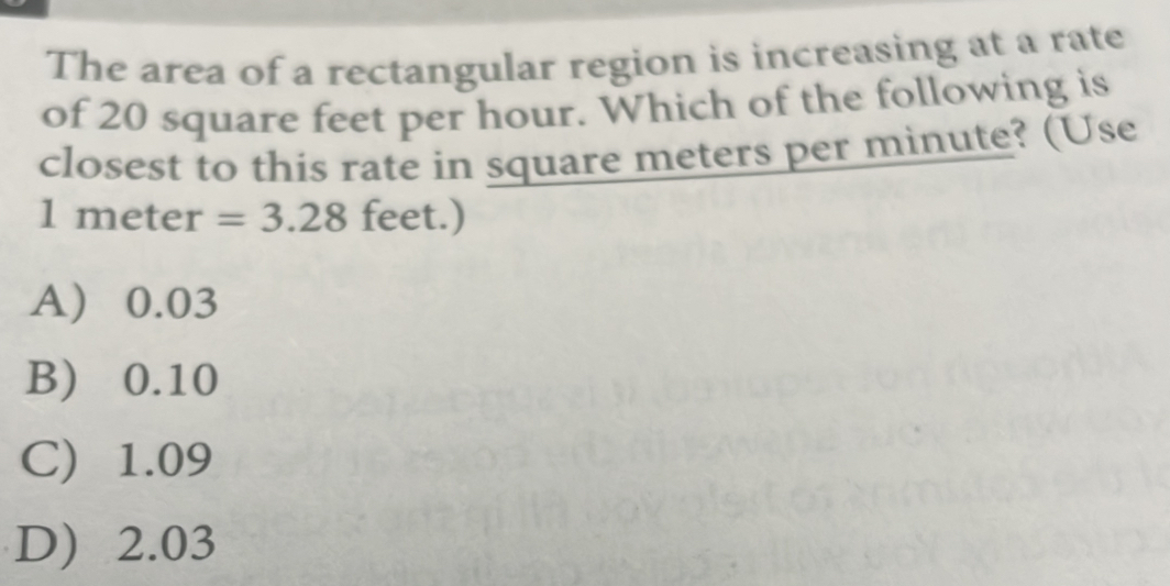 The area of a rectangular region is increasing at a rate
of 20 square feet per hour. Which of the following is
closest to this rate in square meters per minute? (Use
1m eter =3.28 feet.)
A) 0.03
B) 0.10
C) 1.09
D) 2.03