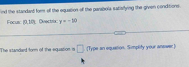 Find the standard form of the equation of the parabola satisfying the given conditions. 
Focus: (0,10); Directrix: y=-10
The standard form of the equation is □. (Type an equation. Simplify your answer.)