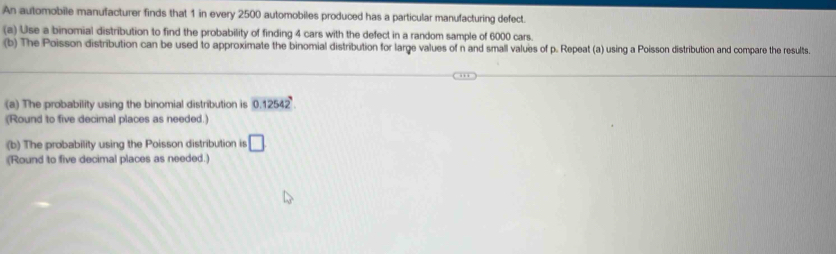 An automobile manufacturer finds that 1 in every 2500 automobiles produced has a particular manufacturing defect. 
(a) Use a binomial distribution to find the probability of finding 4 cars with the defect in a random sample of 6000 cars. 
(b) The Poisson distribution can be used to approximate the binomial distribution for large values of n and small values of p. Repeat (a) using a Poisson distribution and compare the results. 
(a) The probability using the binomial distribution is 0.12542
(Round to five decimal places as needed.) 
(b) The probability using the Poisson distribution is □ 
(Round to five decimal places as needed.)