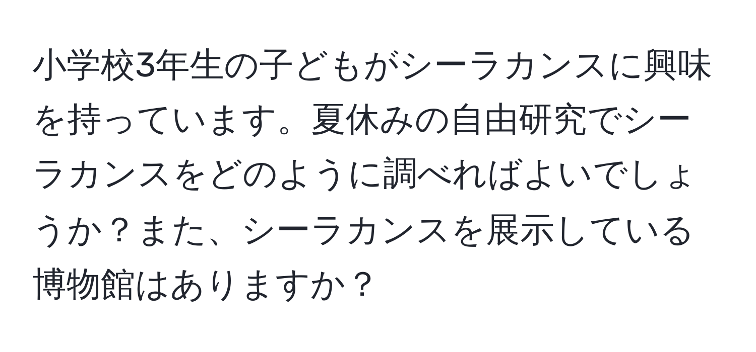 小学校3年生の子どもがシーラカンスに興味を持っています。夏休みの自由研究でシーラカンスをどのように調べればよいでしょうか？また、シーラカンスを展示している博物館はありますか？