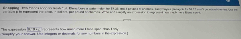 Shopping Two friends shop for fresh fruit. Elena buys a watermelon for $7.35 and 4 pounds of cherries. Taniy buys a pineapple for $2.25 and 3 pounds of chemes. Use the 
variable p to represent the price, in dollars, per pound of cherries. Write and simplify an expression to represent how much more Elena spent. 
The expression 6.10+p represents how much more Elena spent than Taniy. 
(Simplify your answer. Use integers or decimals for any numbers in the expression.)