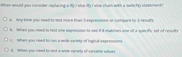 When would you consider replacing a if() / else if() / else chain with a switch() statement?
a. Any time you need to test more than 3 expressions or compare to 3 results
b. When you need to test one expression to see if it matches one of a specific set of results
c. When you need to run a wide variety of logical expressions
d. When you need to test a wide variety of variable values