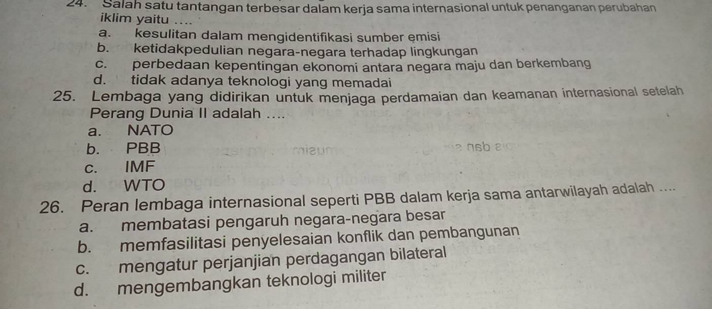 Salah satu tantangan terbesar dalam kerja sama internasional untuk penanganan perubahan
iklim yaitu ....
a. kesulitan dalam mengidentifikasi sumber emisi
b. ketidakpedulian negara-negara terhadap lingkungan
c. perbedaan kepentingan ekonomi antara negara maju dan berkembang
d. tidak adanya teknologi yang memadai
25. Lembaga yang didirikan untuk menjaga perdamaian dan keamanan internasional setelah
Perang Dunia II adalah ....
a. NATO
b. PBB nsb
c. IMF
d. WTO
26. Peran lembaga internasional seperti PBB dalam kerja sama antarwilayah adalah ....
a. membatasi pengaruh negara-negara besar
b. memfasilitasi penyelesaian konflik dan pembangunan
c. mengatur perjanjian perdagangan bilateral
d. mengembangkan teknologi militer