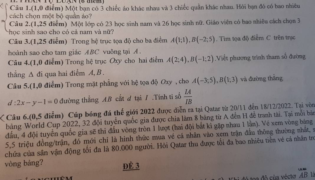 PHAN Tộ LUạN (6 diểm)
Câu 1.(1,0 điểm) Một bạn có 3 chiếc áo khác nhau và 3 chiếc quần khác nhau. Hỏi bạn đó có bao nhiêu
cách chọn một bộ quần áo?
Câu 2.(1,25 điểm)  Một lớp có 23 học sinh nam và 26 học sinh nữ. Giáo viên có bao nhiêu cách chọn 3
học sinh sao cho có cả nam và nữ?
Câu 3.(1,25 điểm) Trong hệ trục tọa độ cho ba điểm A(1;1),B(-2;5).  Tìm tọa độ điểm C trên trục
hoành sao cho tam giác ABC vuông tại A .
Câu 4.(1,0 điểm) Trong hệ trục Oxy cho hai điểm A(2;4),B(-1;2) Viết phương trình tham số đường
thắng △ di qua hai điểm A, B .
Câu 5.(1,0 điểm) Trong mặt phẳng với hệ tọa độ Oxy , cho A(-3;5),B(1;3) và đường thắng
d:2x-y-1=0 đường thẳng AB cắt d tại I .Tính tỉ số  IA/IB 
Câu 6.(0,5 điễm) Cúp bóng đá thế giới 2022 được diễn ra tại Qatar từ 20/11 đến 18/12/2022. Tại vòn
bảng World Cup 2022, 32 đội tuyển quốc gia được chia làm 8 bảng từ A đến H để tranh tài. Tại mỗi bản
đấu, 4 đội tuyển quốc gia sẽ thi đấu vòng tròn 1 lượt (hai đội bất kì gặp nhau 1 lần). Vé xem vòng bảng
5,5 triệu đồng/trận, đó mới chỉ là hình thức mua vé cá nhân vào xem trận đầu thông thường nhất, s
chứa của sân vận động tối đa là 80.000 người. Hỏi Qatar thu được tối đa bao nhiêu tiền vé cá nhân trợ
vòng bảng?
ĐÈ 3
i đó toa độ của véctơ AB là