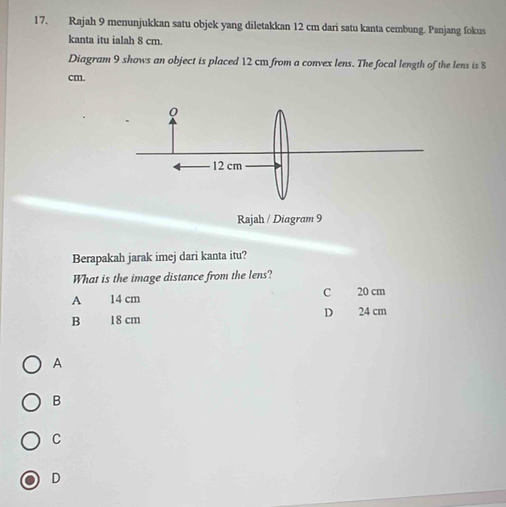 Rajah 9 menunjukkan satu objek yang diletakkan 12 cm dari satu kanta cembung. Panjang fokus
kanta itu ialah 8 cm.
Diagram 9 shows an object is placed 12 cm from a convex lens. The focal length of the lens is 8
cm.
Rajah / Diagram 9
Berapakah jarak imej dari kanta itu?
What is the image distance from the lens?
C 20 cm
A 14 cm
D 24 cm
B 18 cm
A
B
C
D