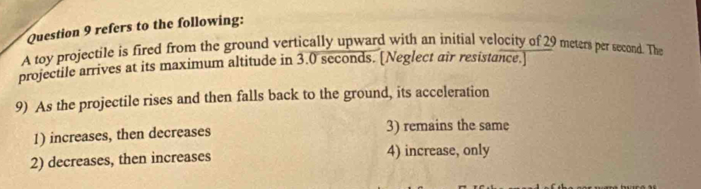 refers to the following:
A toy projectile is fired from the ground vertically upward with an initial velocity of 29 meters per second. The
projectile arrives at its maximum altitude in 3.0 seconds. [Neglect air resistance.]
9) As the projectile rises and then falls back to the ground, its acceleration
1) increases, then decreases 3) remains the same
2) decreases, then increases
4) increase, only