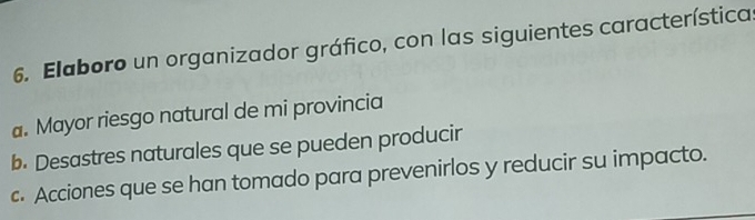 Elaboro un organizador gráfico, con las siguientes característica 
a. Mayor riesgo natural de mi provincia 
b. Desastres naturales que se pueden producir 
c. Acciones que se han tomado para prevenirlos y reducir su impacto.