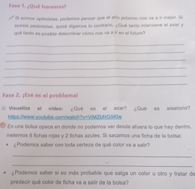 Fase 1. ¿Qué haremos? 
Sl somos optimistas, podemos pensar que el año próximo nos va a ir mejor. Si 
somos pesimistas, quizá digamos lo contrario. ¿Qué tanto interviene el azar y 
qué tanto es posible determinar cómo nos va a ir en el futuro? 
_ 
_ 
_ 
_ 
_ 
_ 
Fase 2. ¡Ese es el problema! 
Visualiza el vídeo: ¿Qué es el azar? ¿Qué es aleatorio? 
https://www.youtube.com/watch?v=ViMZbNG5Klw 
6 En una bolsa opaca en donde no podemos ver desde afuera lo que hay dentro, 
metemos 6 fichas rojas y 2 fichas azules. Si sacamos una ficha de la bolsa: 
¿Podemos saber con toda certeza de qué color va a salir? 
_ 
_ 
¿Podemos saber si es más probable que salga un color u otro y tratar de 
predecir qué color de ficha va a salir de la bolsa?