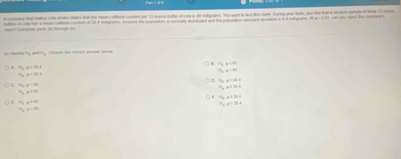iPart 1 of 6
A compary that makes cola drinks states that the meen caffeine content per 12-ounce bottle of cola is 45 milligrams. You want to lest this clam. During your lests, you find that a random sample of turty 12 ounce
botties of cola has a mean cafteine content of 394 miligrams. Assume the population in sormaly destributed and the population standard devation is 68 miltigram. Al =0001 I, can you reject the compan's
clam? Complete parts (a) through (n)
(n) idersti +6 and 11_a Choose the correct answer below
15y≤ 40
A. H_0 =134.4 H_ap>40
H_o p=30.4
D. H_2p=30.4
P_0:)=4
H_2!= CB4
H_a!= 4
F. H_2Pa/384
L H_3:mu != 43
11,p=30.4
H_ap=40
