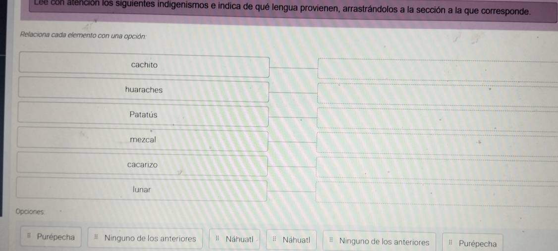 Lee con atención los siguientes indigenismos e indica de qué lengua provienen, arrastrándolos a la sección a la que corresponde.
Relaciona cada elemento con una opción:
cachito
huaraches
Patatús
mezcal
cacarizo
lunar
Opciones
= Purépecha Ninguno de los anteriores = Náhuatl Náhuatl = Ninguno de los anteriores H Purépecha