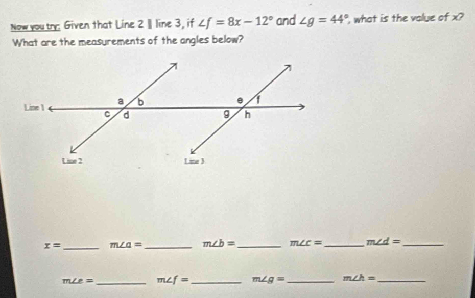 Now youtry: Given that Line 2 Ⅱ line 3, if ∠ f=8x-12° and ∠ g=44° what is the value of x? 
What are the measurements of the angles below?
x= _ m∠ a= _
m∠ b= _
m∠ c= _ m∠ d= _ 
_ m∠ e=
_ m∠ f=
m∠ g= _
m∠ h= _