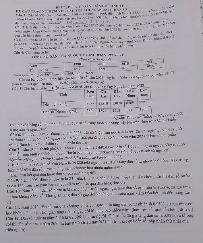 bài Tạp tinh toản: dân cư, kinh tẻ
III. CÂU trác nghiệM yêu câu trá lời ngán bài 6- dân sở
Câu 1: Dân số Việt Nam năm 2022 là 99 474,4 nghìn người, diện tích là 331 345 7 km^2
thống kê năm 2022). Vậy mật độ dân số năm 2022 của Việt Nam là bao nhiêu người/k m^2 ? (làm tròn kết quả Theo niên giám
    
đến hàng đơn vị của người/km²)
Câu 2. Biết diện tích tự nhiên của Việt Nam là 0,331212 triệu km^2 , số dân năm 2022 là 99,47 triệu người
(niên giảm thống kê năm 2022). Vậy mật độ dân số nước ta năm 2022 là bao nhiêu người/km²? (làm tròn kết
quả đến hàng đơn vị của người/ km^2)
Câu 3: Nước ta có 54 dân tộc sinh sống ở khấp các vùng lãnh thổ của đất nước, nhiều nhất là dân tộc Việt
(Kinh) là 82,9 triều người, các dân tộc khác là 13,18 triệu người. Như vậy người Việt (Kinh) chiếm tỉ trọng
là bao nhiêu phần trăm trong tổng số dân? (làm tròn kết quả đến hàng phần trăm).
Câu 4: Cho bảng số liệu:
TÔNG SÓ DâN CủA NƯỚC TA GIAI ĐOẠN 1990-2021
(Niên giám thống kê Việt Nam năm 2001, năm 2022)
Căn cử bảng số liệu trên, hãy cho biết dân số năm 2021 tăng bao nhiêu triệu người so với năm 199
(làm tròn kết quả đến một chữ số thập phân của triệu người)
Câu 5. Cho  năm 2022.
N, năm 2022)
Căn cứ vào bảng số liệu trên, tính mật độ dân số trung bình của vùng Tây Nguyên (làm tròn kết quả đến
àng đơn vị ngự 3i/km^2).
Câu 6. Tính đến ngày 31 tháng 12 năm 2023, dân số Việt Nam ước tính là 99 186 471 người, có 1 418 890
trẻ được sinh ra, 681 157 người chết. Vậy tỉ suất gia tăng dân số Việt Nam năm 2023 là bao nhiêu phần
trăm? (làm tròn kết quả đến số thập phân thứ hai).
Câu 7: Năm 2022, thành phố Cần Thơ có diện tích là 1440,4km^2 , dân số 1 252,35 nghìn người. Vậy mật độ
dân số trung bình ở thành phố Cần Thơ là bao nhiêu ngườ /km^2 ? (làm tròn kết quả thành số nguyên)
(Nguồn: Niên giám Thống kê năm 2022, NXB thống kê Việt Nam, 2023)
Câu 8. Năm 2019, dân số Việt Nam là 96.880.645 người, tỉ suất gia tăng dân số tự nhiên là 0,96%. Vậy trung
bình mỗi năm dân số nước ta tăng thêm khoảng bao nhiêu nghìn người?
(làm tròn kết quả đến hàng đơn vị của nghìn người)
Cầu 9: Năm 2005, dân số nước ta là 83 triệu, tỉ lệ tăng dân là 1,3%. Nếu tỉ lệ này không đổi thì dân số nước
ta đạt 166 triệu vào năm bao nhiêu? (làm tròn kết quả đến hàng đơn vị)
Câu 10: Năm 2005, dân số nước ta khoảng 83,11 triệu người, gia tăng dân số tự nhiên là 1,33%, sự gia tăng
cơ học không đáng kể. Thời gian tăng dân số gấp đôi khoảng bao nhiêu năm. (làm tròn kết quả đến hàng đơn
vị)
Câu 11. Năm 2013, dân số nước ta khoảng 90 triệu người, gia tăng dân số tự nhiên là 0,91%, sự gia tăng cơ
học không đáng kể. Thời gian tăng dân số gấp đôi khoảng bao nhiêu năm. (làm tròn kết quả đến hàng đơn vị)
Câu 12: Dân số nước ta năm 2016 là 92 695,1 nghìn người. Giả sử tốc độ gia tăng dân số là 0,92% và không
đổi thì dân số nước ta năm 2020 là bao nhiêu triệu người? (làm tròn kết quả đến số thập phân thứ nhất của
triệu người)