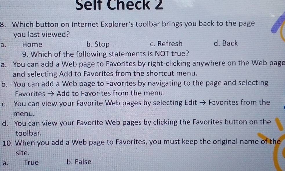 Self Check 2
8. Which button on Internet Explorer’s toolbar brings you back to the page
you last viewed?
a. Home b. Stop c. Refresh d. Back
9. Which of the following statements is NOT true?
a. You can add a Web page to Favorites by right-clicking anywhere on the Web page
and selecting Add to Favorites from the shortcut menu.
b. You can add a Web page to Favorites by navigating to the page and selecting
Favorites → Add to Favorites from the menu.
c. You can view your Favorite Web pages by selecting Edit → Favorites from the
menu.
d. You can view your Favorite Web pages by clicking the Favorites button on the
toolbar.
10. When you add a Web page to Favorites, you must keep the original name of the
site.
a. True b. False