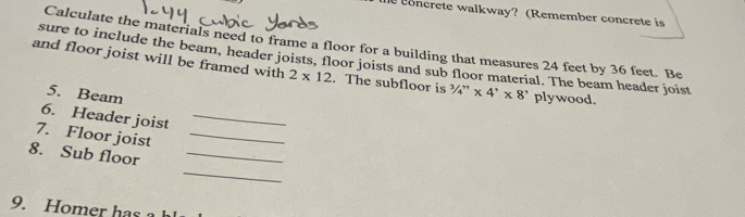 eoncrete walkway? (Remember concrete is 
Calculate the materials need to frame a floor for a building that measures 24 feet by 36 feet. Be 
sure to include the beam, header joists, floor joists and sub floor material. The beam header joist 
and floor joist will be framed with 2* 12. The subfloor is ¾” * 4'* 8' plywood. 
5. Beam 
6. Header joist_ 
7. Floor joist_ 
_ 
8. Sub floor_ 
9. Homer has a