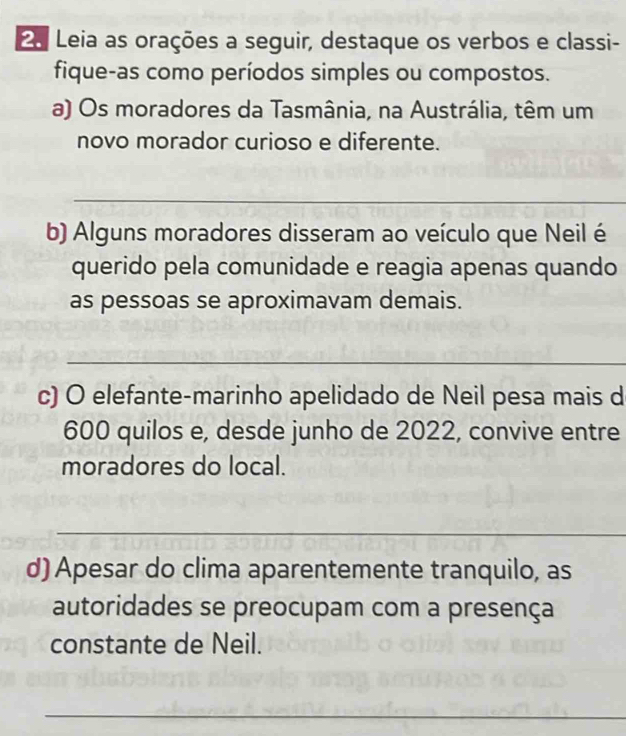 2a Leia as orações a seguir, destaque os verbos e classi- 
fique-as como períodos simples ou compostos. 
a) Os moradores da Tasmânia, na Austrália, têm um 
novo morador curioso e diferente. 
_ 
b) Alguns moradores disseram ao veículo que Neil é 
querido pela comunidade e reagia apenas quando 
as pessoas se aproximavam demais. 
_ 
c) O elefante-marinho apelidado de Neil pesa mais d
600 quilos e, desde junho de 2022, convive entre 
moradores do local. 
_ 
d) Apesar do clima aparentemente tranquilo, as 
autoridades se preocupam com a presença 
constante de Neil. 
_