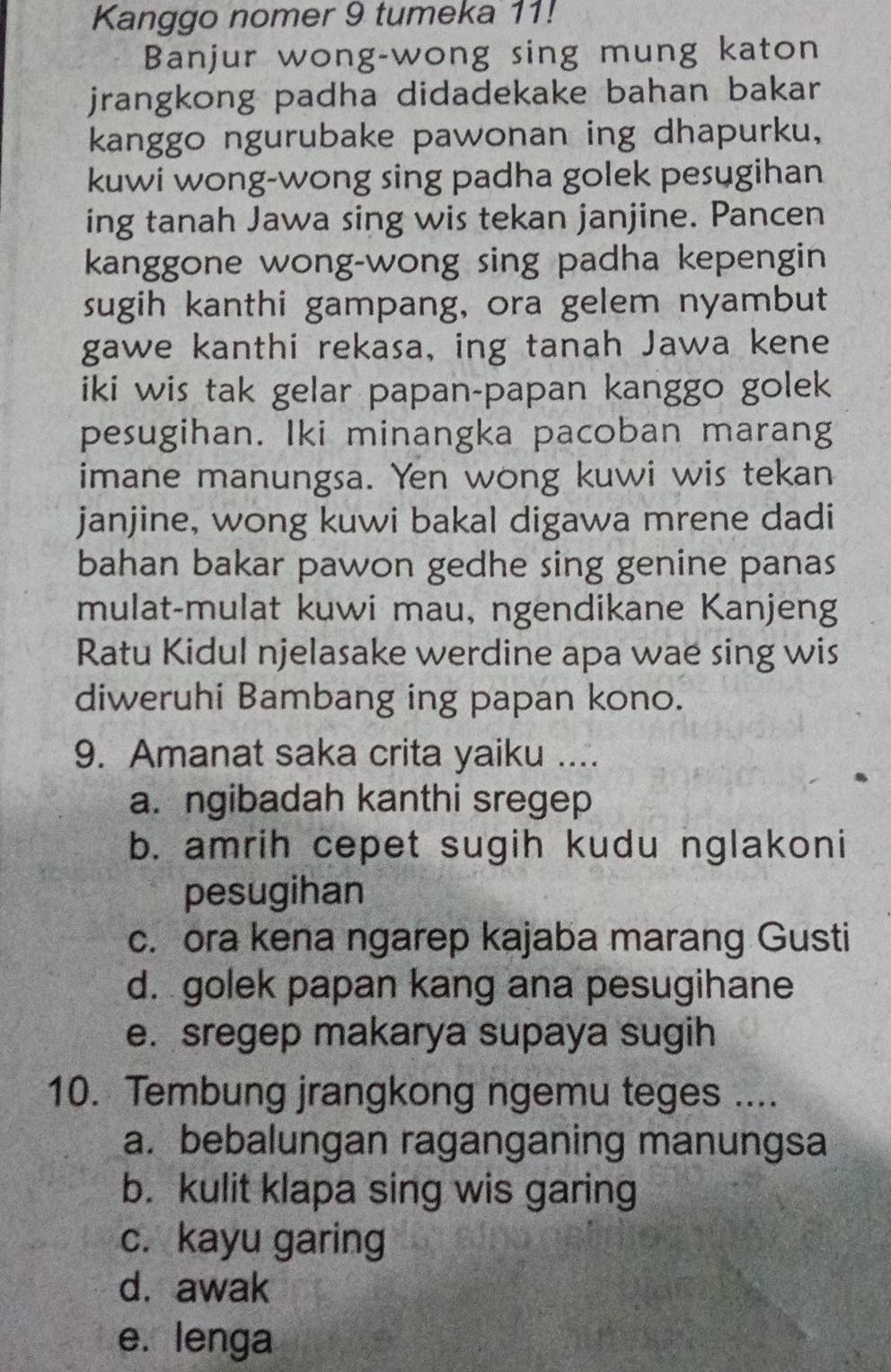 Kanggo nomer 9 tumeka 11!
Banjur wong-wong sing mung katon
jrangkong padha didadekake bahan bakar
kanggo ngurubake pawonan ing dhapurku,
kuwi wong-wong sing padha golek pesugihan
ing tanah Jawa sing wis tekan janjine. Pancen
kanggone wong-wong sing padha kepengin
sugih kanthi gampang, ora gelem nyambut
gawe kanthi rekasa, ing tanah Jawa kene
iki wis tak gelar papan-papan kanggo golek
pesugihan. Iki minangka pacoban marang
imane manungsa. Yen wong kuwi wis tekan
janjine, wong kuwi bakal digawa mrene dadi
bahan bakar pawon gedhe sing genine panas
mulat-mulat kuwi mau, ngendikane Kanjeng
Ratu Kidul njelasake werdine apa wae sing wis
diweruhi Bambang ing papan kono.
9. Amanat saka crita yaiku ....
a. ngibadah kanthi sregep
b. amrih cepet sugih kudu nglakoni
pesugihan
c. ora kena ngarep kajaba marang Gusti
d. golek papan kang ana pesugihane
e. sregep makarya supaya sugih
10. Tembung jrangkong ngemu teges ....
a. bebalungan raganganing manungsa
b. kulit klapa sing wis garing
c. kayu garing
d. awak
e. lenga