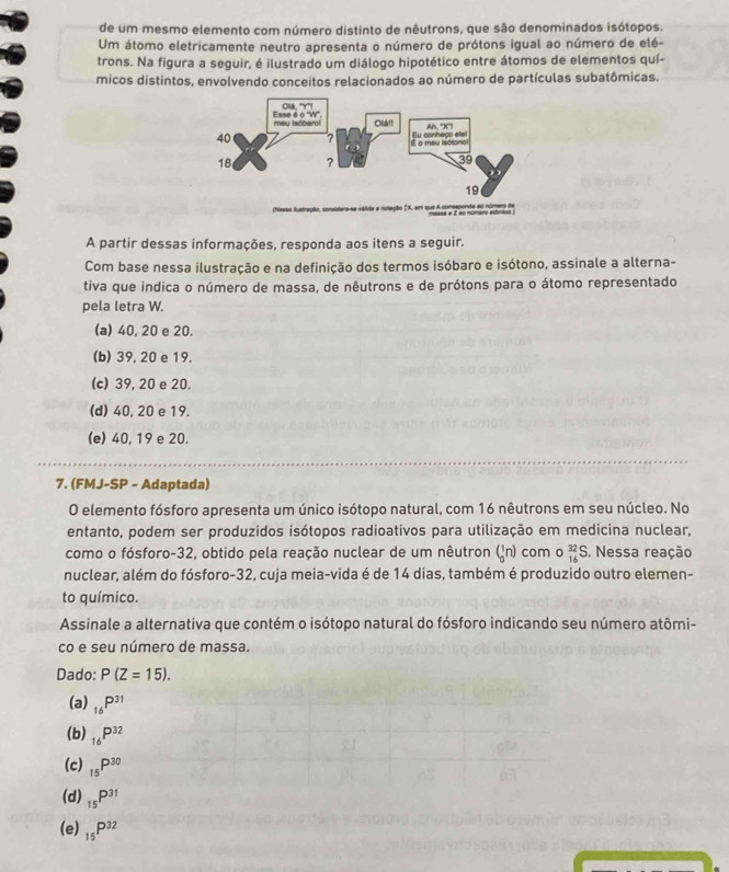 de um mesmo elemento com número distinto de nêutrons, que são denominados isótopos.
Um átomo eletricamente neutro apresenta o número de prótons igual ao número de elé-
trons. Na figura a seguir, é ilustrado um diálogo hipotético entre átomos de elementos quí-
micos distintos, envolvendo conceitos relacionados ao número de partículas subatômicas.
A partir dessas informações, responda aos itens a seguir.
Com base nessa ilustração e na definição dos termos isóbaro e isótono, assinale a alterna-
tiva que indica o número de massa, de nêutrons e de prótons para o átomo representado
pela letra W.
(a) 40, 20 e 20.
(b) 39, 20 e 19.
(c) 39, 20 e 20.
(d) 40, 20 e 19.
(e) 40, 19 e 20.
7. (FMJ-SP - Adaptada)
O elemento fósforo apresenta um único isótopo natural, com 16 nêutrons em seu núcleo. No
entanto, podem ser produzidos isótopos radioativos para utilização em medicina nuclear,
como o fósforo-32, obtido pela reação nuclear de um nêutron (_0^(1n) com o _(16)^(32)S. Nessa reação
nuclear, além do fósforo-32, cuja meia-vida é de 14 dias, também é produzido outro elemen-
to químico.
Assinale a alternativa que contém o isótopo natural do fósforo indicando seu número atômi-
co e seu número de massa.
Dado:
(a) _16)P^(31)
(b) _16P^(32)
(c) _15P^(30)
(d) _15P^(31)
(e) _15P^(32)