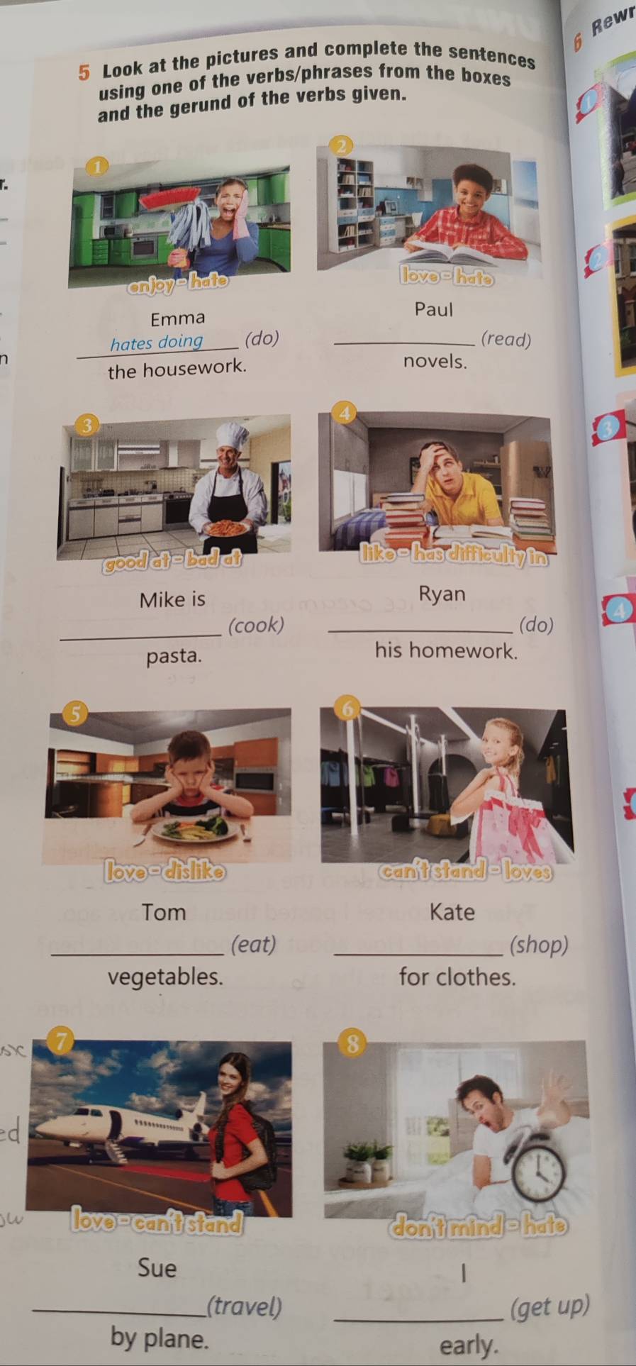 Rewi 
5 Look at the pictures and complete the sentences 
using one of the verbs/phrases from the boxes 
and the gerund of the verbs given. 
Emma 
Paul 
hates doing (do) _(read) 
the housework. 
novels. 
Mike is Ryan 
_(cook) _(do) 
pasta. 
his homework. 
Tom Kate 
_(eat) _(shop) 
vegetables. for clothes. 
sX 
Sue 
| 
_(travel) _(get up) 
by plane. 
early.