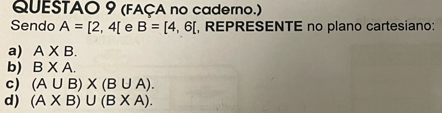 (FAÇA no caderno.) 
Sendo A=[2,4[ e B=[4,6[ , REPRESENTE no plano cartesiano: 
a) A* B. 
b) BXA. 
c) (A∪ B)* (B∪ A). 
d) (A* B)∪ (B* A).