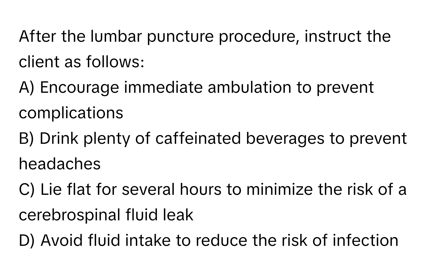 After the lumbar puncture procedure, instruct the client as follows:

A) Encourage immediate ambulation to prevent complications 
B) Drink plenty of caffeinated beverages to prevent headaches 
C) Lie flat for several hours to minimize the risk of a cerebrospinal fluid leak 
D) Avoid fluid intake to reduce the risk of infection