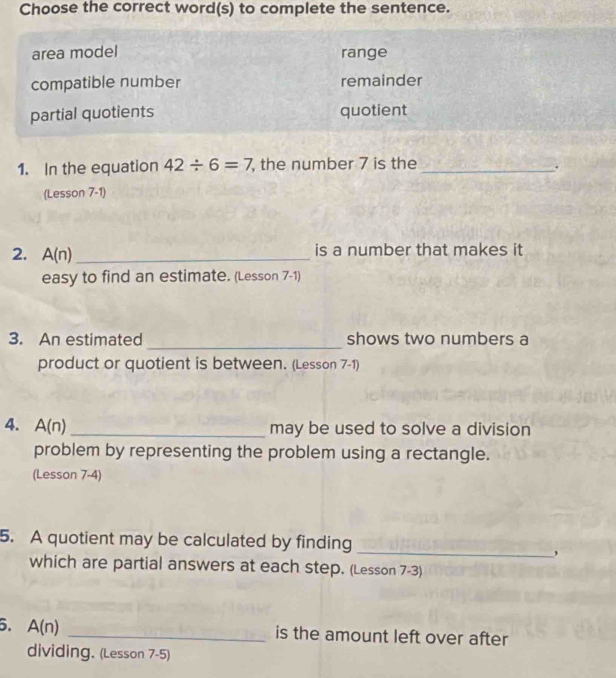 Choose the correct word(s) to complete the sentence.
area model range
compatible number remainder
partial quotients quotient
1. In the equation 42/ 6=7 , the number 7 is the _.
(Lesson 7-1)
2. A(n) _is a number that makes it
easy to find an estimate. (Lesson 7-1)
_
3. An estimated shows two numbers a
product or quotient is between. (Lesson 7-1)
4. A(n) _
may be used to solve a division
problem by representing the problem using a rectangle.
(Lesson 7-4)
_
5. A quotient may be calculated by finding
,
which are partial answers at each step. (Lesson 7-3)
5. A(n) _is the amount left over after
dividing. (Lesson 7-5)