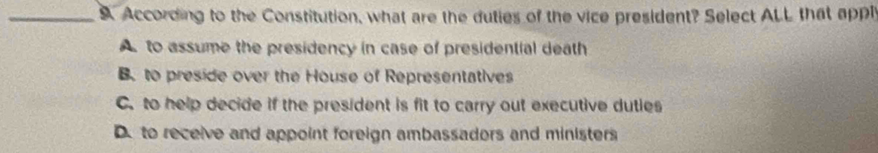 According to the Constitution, what are the duties of the vice president? Select ALL that apply
A to assume the presidency in case of presidential death
B. to preside over the House of Representatives
C. to help decide if the president is fit to carry out executive duties
Dto receive and appoint foreign ambassadors and ministers