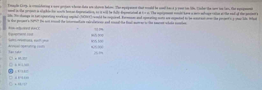 Temple Corp. is considering a new project whose data are shown below. The equipment that would be used has a 3-year tax life. Under the new tax law, the equipment
used in the project is eligible for 100% bonus depreciation, so it will be fully depreciated at t=0. The equipment would have a zero salvage value at the end of the project's
life. No chaage in net operating working capital (NOWC) would be required. Revenues and operating costs are expected to be constant over the project's 3-year life. What
ia the project's NPV? Do not round the intermediate calculations and round the final answer to the nearest whole number.
Ruk-adjusted WACC 10.0%
Equipment cost $65.000
Sales revenues, each year $55.500
Annual operating costs $25.000
Fax rate 25.0%
a 25,357.
6. 42.560
a c. $13,825
a 10.849
137