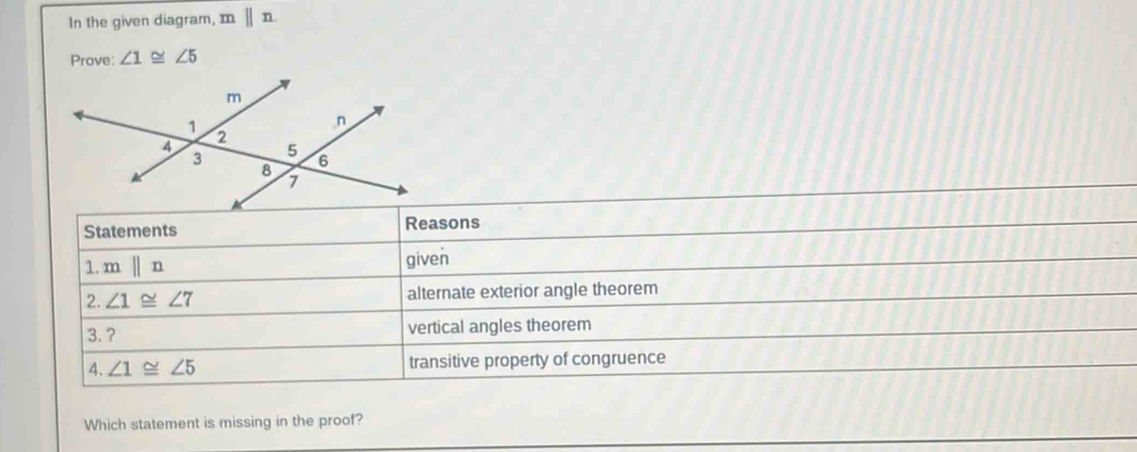 In the given diagram, mparallel n
Prove: ∠ 1≌ ∠ 5
Statements Reasons 
1. mparallel n given 
2. ∠ 1≌ ∠ 7 alternate exterior angle theorem 
3.? vertical angles theorem 
4、 ∠ 1≌ ∠ 5 transitive property of congruence 
Which statement is missing in the proof?