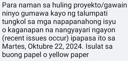 Para naman sa huling proyekto/gawain 
ninyo gumawa kayo ng talumpati 
tungkol sa mga napapanahong isyu 
o kaganapan na nangyayari ngayon 
(recent issues occur) ipapasa ito sa 
Martes, Oktubre 22, 2024. Isulat sa 
buong papel o yellow paper