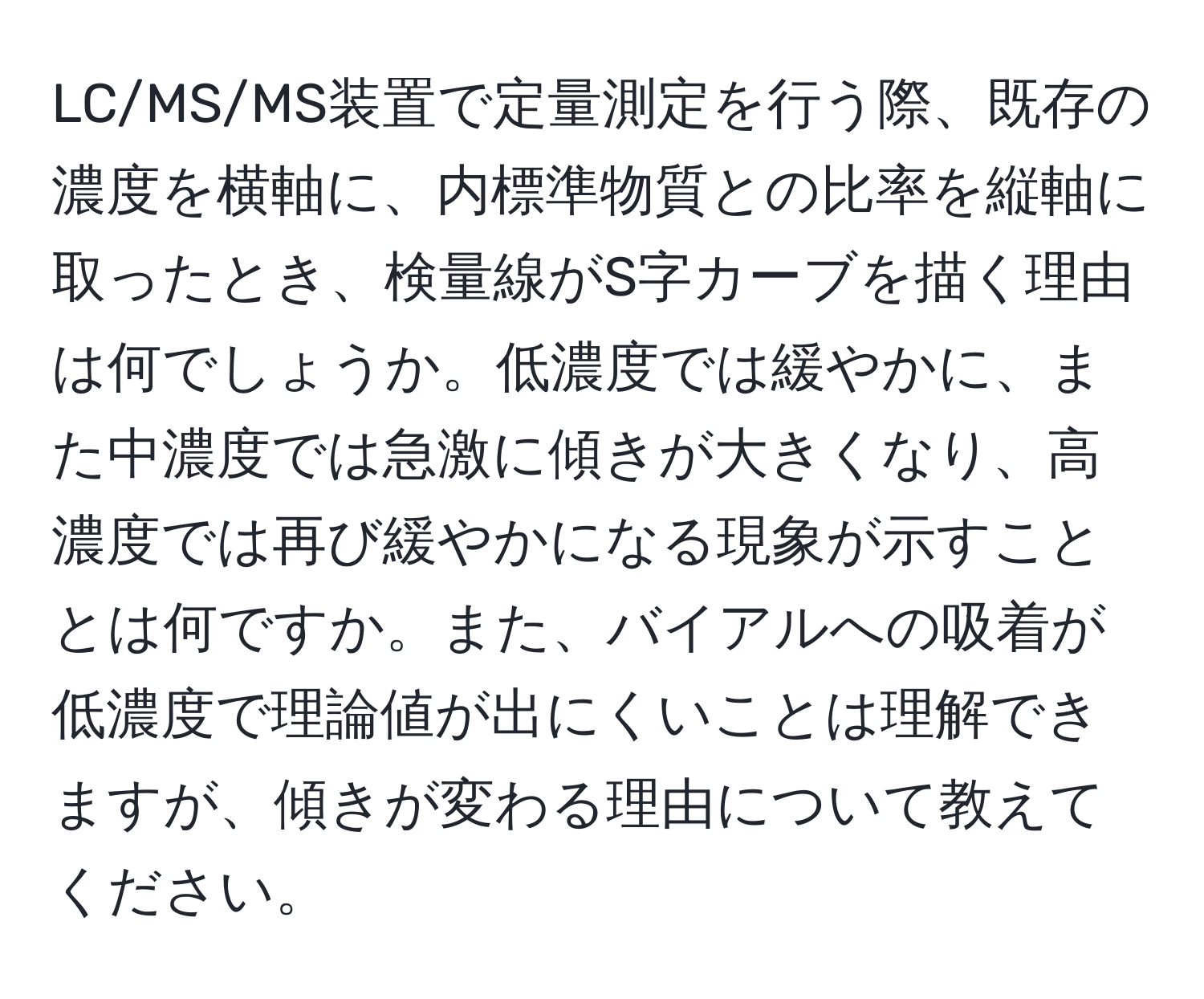 LC/MS/MS装置で定量測定を行う際、既存の濃度を横軸に、内標準物質との比率を縦軸に取ったとき、検量線がS字カーブを描く理由は何でしょうか。低濃度では緩やかに、また中濃度では急激に傾きが大きくなり、高濃度では再び緩やかになる現象が示すこととは何ですか。また、バイアルへの吸着が低濃度で理論値が出にくいことは理解できますが、傾きが変わる理由について教えてください。