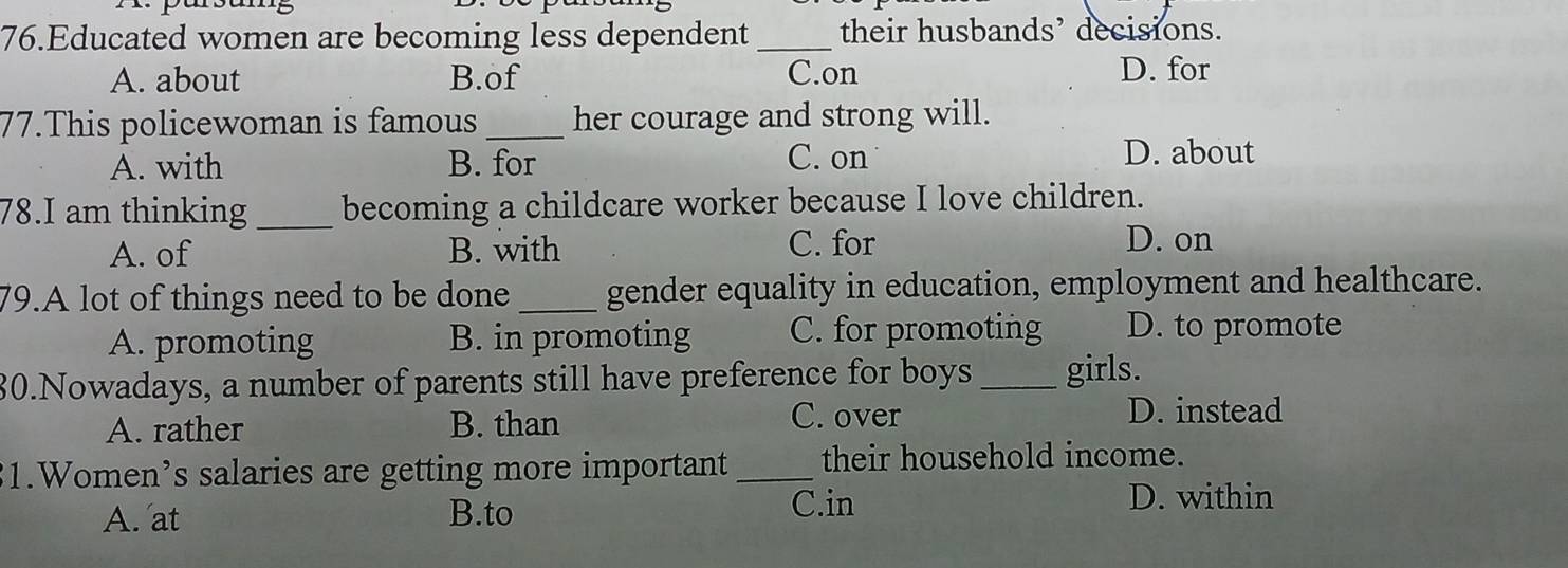 Educated women are becoming less dependent _their husbands’ decisions.
A. about B.of C.on D. for
77.This policewoman is famous _her courage and strong will.
A. with B. for C. on
D. about
78.I am thinking _becoming a childcare worker because I love children.
A. of B. with C. for D. on
79.A lot of things need to be done _gender equality in education, employment and healthcare.
A. promoting B. in promoting C. for promoting D. to promote
80.Nowadays, a number of parents still have preference for boys _girls.
C. over
A. rather B. than D. instead
1.Women’s salaries are getting more important_ their household income.
A. at B.to C.in D. within