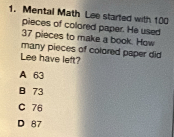 Mental Math Lee started with 100
pieces of colored paper. He used
37 pieces to make a book. How
many pieces of colored paper did
Lee have left?
A 63
B 73
C 76
D 87