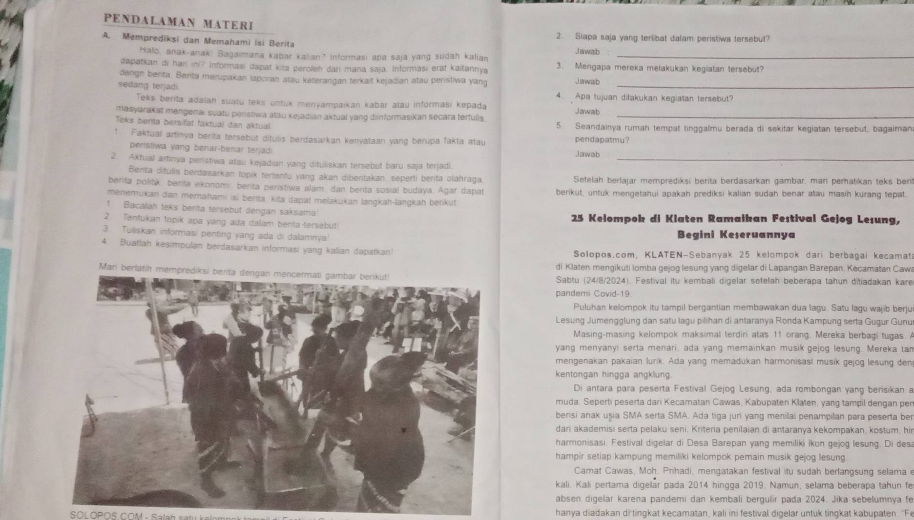 PENDALAMAN MATERI
2. Siapa saja yang terlibat dalam peristiwa tersebut?
A. Memprediksi dan Memahami Isi Berita
Jawab
Halo, anak-anak! Bagaimana kabar kalian? Informasi apa saja yang sudah kalian_
dapatkan di han in? Informasi dapat kita peroleh dari mana saja. Informasi erat kaitannya
3. Mengapa mereka melakukan kegiatan tersebut?
_
dengn berita. Berita merupakan laporan atau keterangan terkait kejadian atau peristiwa yang
Jawab
sedang terjadi.
4. Apa tujuan dilakukan kegiatan tersebut?
Teks berita adaiah suatu teks untuk menyampaikan kabar atau informasi kepada Jawab
masyarakat mengenai suatu peristiwa atau kejadian aktual yang diinformasikan secara tertulis._
Teks berita bersifat faktual dan aktual 5. Seandainya rumah tempat tinggalmu berada di sekitar kegiatan tersebut, bagaiman
1. Faktual artinya berita tersebut ditulis berdasarkan kenyataan yang berupa fakta atau pendapatmu?
peristiwa yang benar-benar terjadi. Jawab
2. Aktual artinya peristiwa atau kejadian yang dituliskan tersebut baru saja terjadi._
Berita difulis berdasarkan topik tertenfu yang akan diberitakan. seperti berita olahraga, Setelah berlajar memprediksi berita berdasarkan gambar, mari perhatikan teks beri
berita politk, berita exonomi, berita peristiwa alam, dan berita sosial budaya. Agar dapat berikut, untuk mengetahui apakah prediksi kalian sudah benar atau masih kurang tepat.
menemukan dan memahami isi berita, kita dapat melakukan langkah-langkah berikut
1 Bacalah teks berita tersebut dengan saksama!
2. Tentukan topik apa yang ada dalam benta-tersebut 25 Kelompok di Klaten Ramaikan Festival Gejog Lesung,
3. Tuliskan informasi penting yang ada di dalamnya! Begini Keseruannya
4. Buatiah kesimpulan berdasarkan informasi yang kalian dapatkan!
Solopos.com, KLATEN-Sebanyak 25 kelompok dari berbagai kecamat
di Klaten mengikuti lomba gejog lesung yang digelar di Lapangan Barepan, Kecamatan Caw
Mari be
Sabtu (24/8/2024). Festival itu kembali digelar setelah beberapa tahun ditiadakan kare
pandemi Covid-19.
Puluhan kelompok itu tampil bergantian membawakan dua lagu. Satu lagu wajib berju
Lesung Jumengglung dan satu lagu pilihan di antaranya Ronda Kampung serta Gugur Gunu
Masing-masing kelompok maksimal terdiri atas 11 orang. Mereka berbagi tugas. A
yang menyanyi serta menari, ada yang memainkan musik gejog lesung. Mereka tan
mengenakan pakaian lurik. Ada yang memadukan harmonisasl musik gejog lesung den
kentongan hingga angklung.
Di antara para peserta Festival Gejog Lesung, ada rombongan yang berisikan a
muda. Seperti peserta dari Kecamatan Cawas, Kabupaten Klaten, yang tampil dengan pen
berisi anak uşia SMA serta SMA. Ada tiga juri yang menilai penampilan para peserta ber
dari akademisi serta pelaku seni. Kriteria penilaian di antaranya kekompakan, kostum, hir
harmonisasi. Festival digelar di Desa Barepan yang memiliki ikon gejog lesung. Di desa
hampir setiap kampung memiliki kelompok pemain musik gejog lesung
Camat Cawas, Moh. Prihadi, mengatakan festival itu sudah berlangsung selama e
kali. Kali pertama digelar pada 2014 hingga 2019. Namun, selama beberapa tahun fe
absen digelar karena pandemi dan kembali bergulir pada 2024. Jika sebelumnya fe
SOL OPOS COM - Sala h s a tu   hanya diadakan di tingkat kecamatan, kali ini festival digelar untuk tingkat kabupaten. "Fe