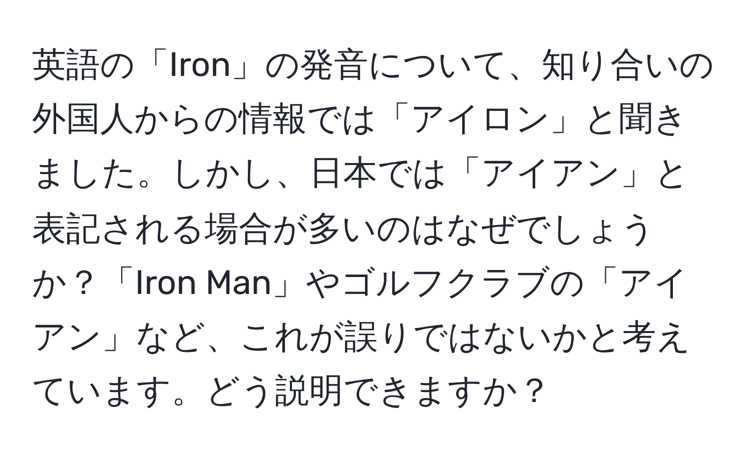 英語の「Iron」の発音について、知り合いの外国人からの情報では「アイロン」と聞きました。しかし、日本では「アイアン」と表記される場合が多いのはなぜでしょうか？「Iron Man」やゴルフクラブの「アイアン」など、これが誤りではないかと考えています。どう説明できますか？