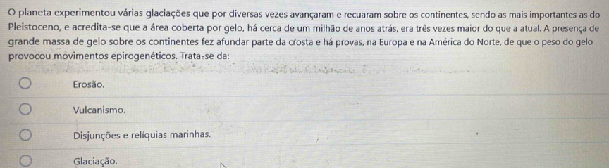 planeta experimentou várias glaciações que por diversas vezes avançaram e recuaram sobre os continentes, sendo as mais importantes as do
Pleistoceno, e acredita-se que a área coberta por gelo, há cerca de um milhão de anos atrás, era três vezes maior do que a atual. A presença de
grande massa de gelo sobre os continentes fez afundar parte da crosta e há provas, na Europa e na América do Norte, de que o peso do gelo
provocou movimentos epirogenéticos. Trata-se da:
Erosão.
Vulcanismo.
Disjunções e relíquias marinhas.
Glaciação.