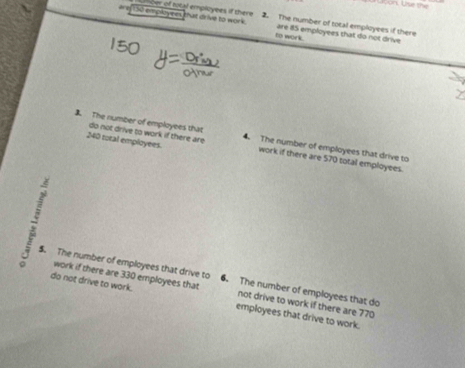 iet30 emproyees that drive to work . cer of total employees if there 2. The number of tocal employees if there 
to work. are 85 employees that do not drive 
do not drive to work if there are 
The number of employees that 4. The number of employees that drive to
240 total employees. work if there are 570 total employees. 
: $. The number of employees that drive to 6. The number of employees that do 
work if there are 330 employees that not drive to work if there are 770
do not drive to work. employees that drive to work.