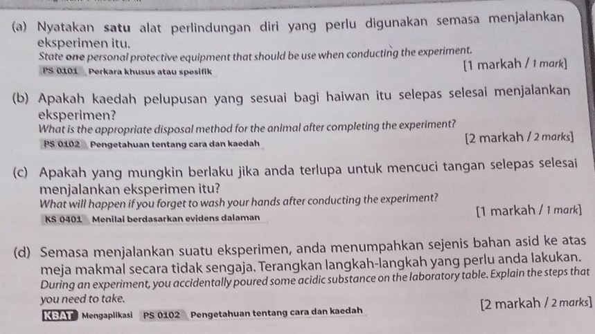 Nyatakan satu alat perlindungan diri yang perlu digunakan semasa menjalankan 
eksperimen itu. 
State one personal protective equipment that should be use when conducting the experiment. 
PS 0101 Perkara khusus atau spesifik [1 markah / 1 mark] 
(b) Apakah kaedah pelupusan yang sesuai bagi haiwan itu selepas selesai menjalankan 
eksperimen? 
What is the appropriate disposal method for the animal after completing the experiment? 
PS 0102 Pengetahuan tentang cara dan kaedah [2 markah / 2 marks] 
(c) Apakah yang mungkin berlaku jika anda terlupa untuk mencuci tangan selepas selesai 
menjalankan eksperimen itu? 
What will happen if you forget to wash your hands after conducting the experiment? 
KS 0401 Menilai berdasarkan evidens dalaman [1 markah / 1 mark] 
(d) Semasa menjalankan suatu eksperimen, anda menumpahkan sejenis bahan asid ke atas 
meja makmal secara tidak sengaja. Terangkan langkah-langkah yang perlu anda lakukan. 
During an experiment, you accidentally poured some acidic substance on the laboratory table. Explain the steps that 
you need to take. 
S Mengaplikasi PS 0102 Pengetahuan tentang cara dan kaedah [2 markah / 2 marks]