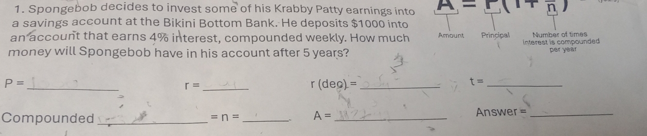 Spongebob decides to invest some of his Krabby Patty earnings into A=r 1+n
a savings account at the Bikini Bottom Bank. He deposits $1000 into 
an account that earns 4% interest, compounded weekly. How much Amount Principal Number of times 
interest is compounded 
money will Spongebob have in his account after 5 years? per year
_
P=
r= _
r(dec)= _ 
_ t=
Compounded _ =n= _ A= _ 
Answer =_