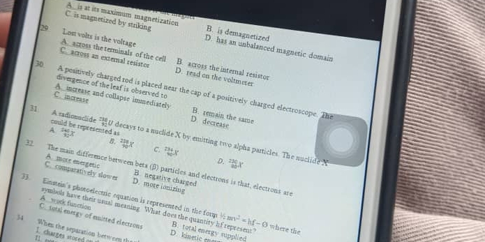 A is at its maximum magnetization ==== n c B. is demagnetized
C. is magnetized by striking D. has an unbalanced magnetic domain
29 Lost volts is the voltage A. across the terminals of the cell
Ce across an external resistor D. read on the voltmeter
B. across the internal resistor
divergence of the leaf is observed to
30. A positively charged rod is placed near the cap of a positively charged electroscope. The
A increase and collapse immediately B. remain the same
C. increase D. decrease
31 A sadionuclide could be represented as  140/32 x
A
 236/92  U decays to a nuclide X by emitting two alpha particles. The nuclide N
B.  238/90 X C. _(40)^(234)X D. _(20)^(220)X
32. The main difference between beta (β) particles and electrons is that, electrons are
A. more energetic B. negative charged
C. comparatively slower D. more ionizing
33. Einstein's photoelectric equation is represented in the form 2 an^2=hf-O where the
C. total energy of emitted electrons A. work function
symbols have their usual meaning What does the quantity hf represent?
34 When the separation between the
B. total energy supplied
1. charges stored of
D. kinetic ene
1