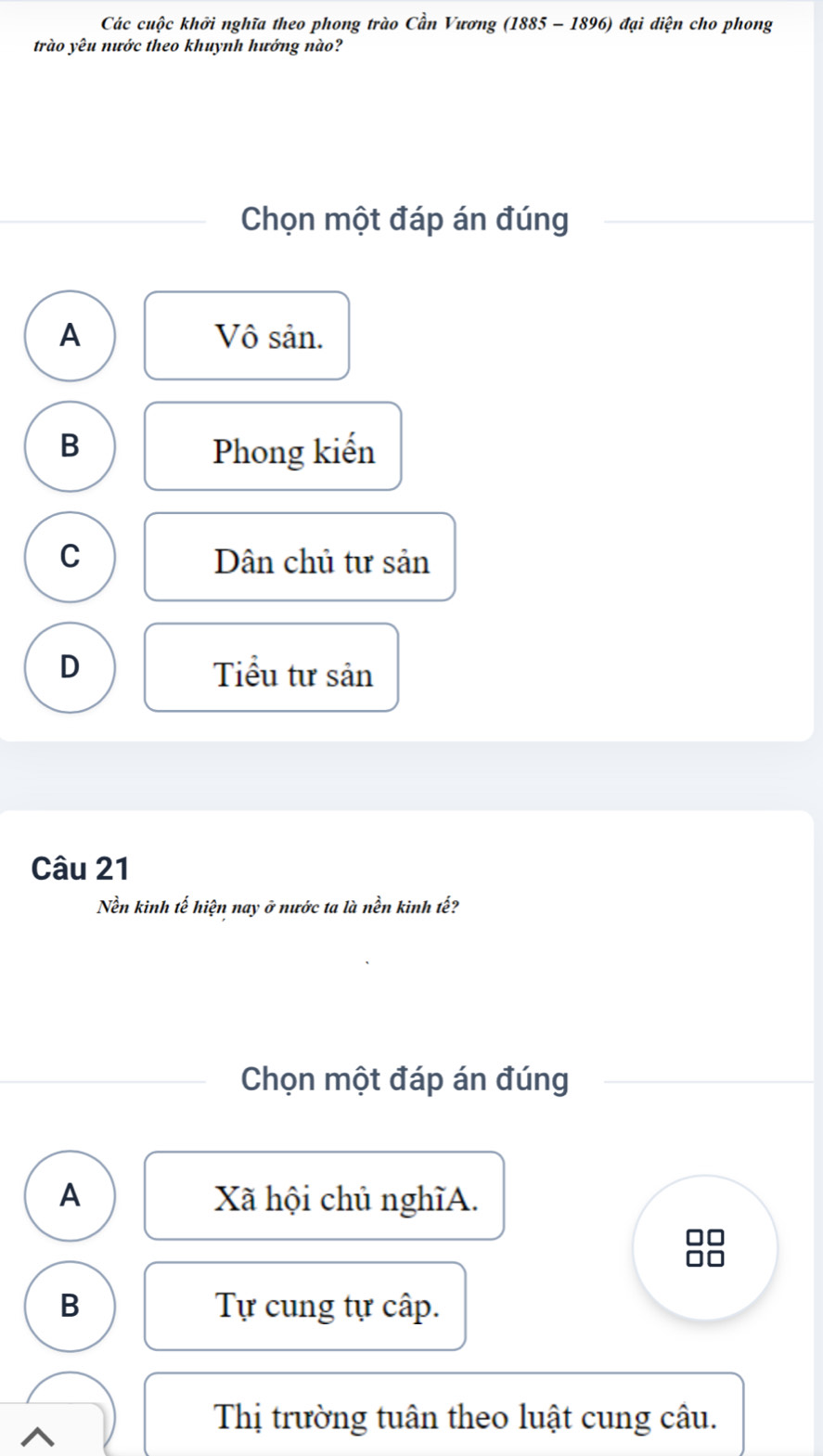 Các cuộc khởi nghĩa theo phong trào Cần Vương (1885 - 1896) đại diện cho phong
trào yêu nước theo khuynh hướng nào?
Chọn một đáp án đúng
A Vô sản.
B Phong kiến
C Dân chủ tư sản
D Tiểu tư sản
Câu 21
Nền kinh tế hiện nay ở nước ta là nền kinh tế?
Chọn một đáp án đúng
A Xã hội chủ nghĩA.
B Tự cung tự cấp.
Thị trường tuân theo luật cung câu.